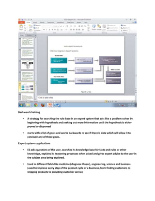 Backward chaining

   •   A strategy for searching the rule base in an expert system that acts like a problem solver by
       beginning with hypothesis and seeking out more information until the hypothesis is either
       proved or disproved

   •   starts with a list of goals and works backwards to see if there is data which will allow it to
       conclude any of these goals.

Expert systems applications

   •   ES asks questions of the user, searches its knowledge base for facts and rules or other
       knowledge, explains its reasoning processes when asked and gives expert advice to the user in
       the subject area being explored.

   •   Used in different fields like medicine (diagnose illness), engineering, science and business
       (used to improve every step of the product cycle of a business, from finding customers to
       shipping products to providing customer service
 
