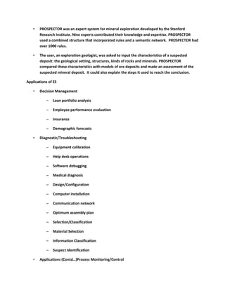 •   PROSPECTOR was an expert system for mineral exploration developed by the Stanford
       Research Institute. Nine experts contributed their knowledge and expertise. PROSPECTOR
       used a combined structure that incorporated rules and a semantic network. PROSPECTOR had
       over 1000 rules.

   •   The user, an exploration geologist, was asked to input the characteristics of a suspected
       deposit: the geological setting, structures, kinds of rocks and minerals. PROSPECTOR
       compared these characteristics with models of ore deposits and made an assessment of the
       suspected mineral deposit. It could also explain the steps it used to reach the conclusion.

Applications of ES

   •   Decision Management

           –   Loan portfolio analysis

           –   Employee performance evaluation

           –   Insurance

           –   Demographic forecasts

   •   Diagnostic/Troubleshooting

           –   Equipment calibration

           –   Help desk operations

           –   Software debugging

           –   Medical diagnosis

           –   Design/Configuration

           –   Computer installation

           –   Communication network

           –   Optimum assembly plan

           –   Selection/Classification

           –   Material Selection

           –   Information Classification

           –   Suspect Identification

   •   Applications (Contd…)Process Monitoring/Control
 