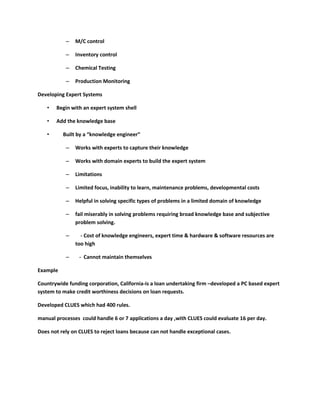 –   M/C control

           –   Inventory control

           –   Chemical Testing

           –   Production Monitoring

Developing Expert Systems

   •   Begin with an expert system shell

   •   Add the knowledge base

   •      Built by a “knowledge engineer”

           –   Works with experts to capture their knowledge

           –   Works with domain experts to build the expert system

           –   Limitations

           –   Limited focus, inability to learn, maintenance problems, developmental costs

           –   Helpful in solving specific types of problems in a limited domain of knowledge

           –   fail miserably in solving problems requiring broad knowledge base and subjective
               problem solving.

           –     - Cost of knowledge engineers, expert time & hardware & software resources are
               too high

           –     - Cannot maintain themselves

Example

Countrywide funding corporation, California-is a loan undertaking firm –developed a PC based expert
system to make credit worthiness decisions on loan requests.

Developed CLUES which had 400 rules.

manual processes could handle 6 or 7 applications a day ,with CLUES could evaluate 16 per day.

Does not rely on CLUES to reject loans because can not handle exceptional cases.
 