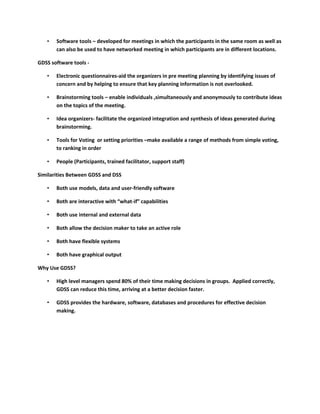 •   Software tools – developed for meetings in which the participants in the same room as well as
       can also be used to have networked meeting in which participants are in different locations.

GDSS software tools -

   •   Electronic questionnaires-aid the organizers in pre meeting planning by identifying issues of
       concern and by helping to ensure that key planning information is not overlooked.

   •   Brainstorming tools – enable individuals ,simultaneously and anonymously to contribute ideas
       on the topics of the meeting.

   •   Idea organizers- facilitate the organized integration and synthesis of ideas generated during
       brainstorming.

   •   Tools for Voting or setting priorities –make available a range of methods from simple voting,
       to ranking in order

   •   People (Participants, trained facilitator, support staff)

Similarities Between GDSS and DSS

   •   Both use models, data and user-friendly software

   •   Both are interactive with “what-if” capabilities

   •   Both use internal and external data

   •   Both allow the decision maker to take an active role

   •   Both have flexible systems

   •   Both have graphical output

Why Use GDSS?

   •   High level managers spend 80% of their time making decisions in groups. Applied correctly,
       GDSS can reduce this time, arriving at a better decision faster.

   •   GDSS provides the hardware, software, databases and procedures for effective decision
       making.
 