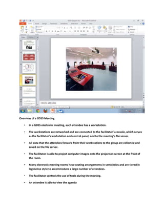 Overview of a GDSS Meeting

   •   In a GDSS electronic meeting, each attendee has a workstation.

   •   The workstations are networked and are connected to the facilitator’s console, which serves
       as the facilitator’s workstation and control panel, and to the meeting’s file server.

   •   All data that the attendees forward from their workstations to the group are collected and
       saved on the file server.

   •   The facilitator is able to project computer images onto the projection screen at the front of
       the room.

   •   Many electronic meeting rooms have seating arrangements in semicircles and are tiered in
       legislative style to accommodate a large number of attendees.

   •   The facilitator controls the use of tools during the meeting.

   •   An attendee is able to view the agenda
 