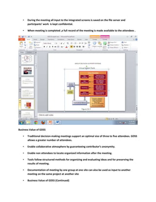 •   During the meeting all input to the integrated screens is saved on the file server and
       participants’ work is kept confidential.

   •   When meeting is completed ,a full record of the meeting is made available to the attendees .




Business Value of GDSS

   •   Traditional decision-making meetings support an optimal size of three to five attendees. GDSS
       allows a greater number of attendees.

   •   Enable collaborative atmosphere by guaranteeing contributor’s anonymity.

   •   Enable non attendees to locate organized information after the meeting.

   •   Tools follow structured methods for organizing and evaluating ideas and for preserving the
       results of meeting.

   •   Documentation of meeting by one group at one site can also be used as input to another
       meeting on the same project at another site

   •   Business Value of GDSS (Continued)
 