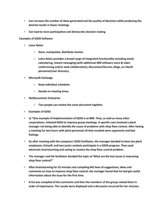 •   Can increase the number of ideas generated and the quality of decisions while producing the
       desired results in fewer meetings

   •   Can lead to more participative and democratic decision making

Examples of GDSS Software

   •   Lotus Notes

          –   Store, manipulate, distribute memos

          –   Lotus Notes provides a broad range of integrated functionality including email,
              calendaring, instant messaging (with additional IBM software voice & video
              conferencing and/or web-collaboration), discussions/forums, blogs, an inbuilt
              personnel/user directory.

   •   Microsoft Exchange

          –   Keep individual schedules

          –   Decide on meeting times

   •   NetDocuments Enterprise

          –   Two people can review the same document together

   •   Examples of GDSS

   •   1) “One example of implementation of GDSS is at IBM. They, as well as many other
       corporations, initiated GDSS to improve group meetings. A specific case involved a plant
       manager not being able to identify the cause of problems with shop floor control. After having
       a meeting for two hours with plant personnel all that resulted were arguments and bad
       feelings.

   •   So after meeting with the company's GDSS facilitator, the manager decided to have ten plant
       employees, himself, and two junior analysts participate in a GDSS program. They used
       electronic brainstorming and voting to resolve the shop floor control problem.

   •   The manager and the facilitator decided the topic as"What are the key issues in improving
       shop floor control?"

   •   After brainstorming for 35 minutes and compiling 645 lines of suggestions, ideas and
       comments on how to improve shop floor control, the manager found that he had got useful
       information about the issue for the first time.

   •   A list was compiled of the comments and then the members of the group ranked them in
       order of importance. The results were displayed and a discussion occurred for ten minutes.
 
