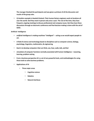 The manager thanked the participants and was given a printout of all the discussion and
        results of the group vote .

    •   2) Another example is Hewlett-Packard. Their human-factors engineers work at locations all
        over the world. And they meet in person only once a year. The rest of the time, they have
        frequent, ongoing meetings to discuss professional and company issues. But they have these
        discussions through an electronic conference and final decision making is done with the aid of
        GDSS .

Artificial Intelligence

    •   artificial intelligence is making machines "intelligent" -- acting as we would expect people to
        act.

    •   A field of science and technology based on disciplines such as computer science, biology,
        psychology, linguistics, mathematics, & engineering

    •   Goal is to develop computers that can think, see, hear, walk, talk, and feel

    •   simulation of computer functions normally associated with human intelligence – reasoning,
        learning, problem solving

    •   From a business perspective AI is a set of very powerful tools, and methodologies for using
        those tools to solve business problems.

    •   Applications of AI

            •    Three major areas

                     •    Cognitive science

                     •    Robotics

                     •    Natural interfaces
 