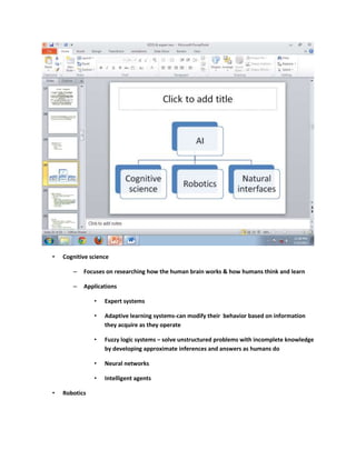 •   Cognitive science

       –   Focuses on researching how the human brain works & how humans think and learn

       –   Applications

               •   Expert systems

               •   Adaptive learning systems-can modify their behavior based on information
                   they acquire as they operate

               •   Fuzzy logic systems – solve unstructured problems with incomplete knowledge
                   by developing approximate inferences and answers as humans do

               •   Neural networks

               •   Intelligent agents

•   Robotics
 