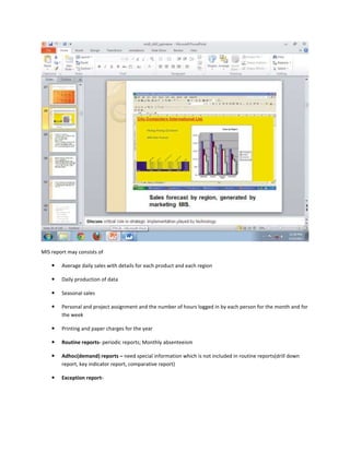 MIS report may consists of

       Average daily sales with details for each product and each region

       Daily production of data

       Seasonal sales

       Personal and project assignment and the number of hours logged in by each person for the month and for
        the week

       Printing and paper charges for the year

       Routine reports- periodic reports; Monthly absenteeism

       Adhoc(demand) reports – need special information which is not included in routine reports(drill down
        report, key indicator report, comparative report)

       Exception report-
 