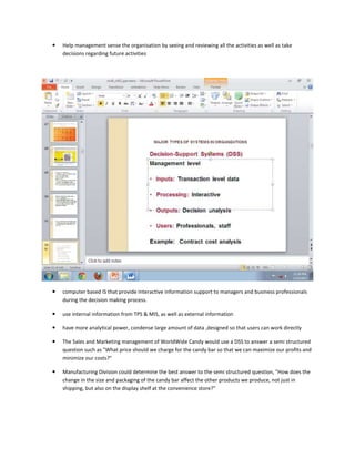    Help management sense the organisation by seeing and reviewing all the activities as well as take
    decisions regarding future activities




   computer based IS that provide interactive information support to managers and business professionals
    during the decision making process.

   use internal information from TPS & MIS, as well as external information

   have more analytical power, condense large amount of data ,designed so that users can work directly

   The Sales and Marketing management of WorldWide Candy would use a DSS to answer a semi structured
    question such as "What price should we charge for the candy bar so that we can maximize our profits and
    minimize our costs?"

   Manufacturing Division could determine the best answer to the semi structured question, "How does the
    change in the size and packaging of the candy bar affect the other products we produce, not just in
    shipping, but also on the display shelf at the convenience store?"
 