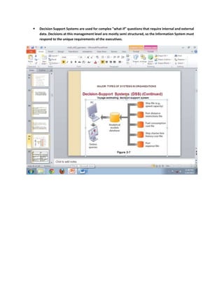    Decision Support Systems are used for complex "what-if" questions that require internal and external
    data. Decisions at this management level are mostly semi structured, so the Information System must
    respond to the unique requirements of the executives.
 