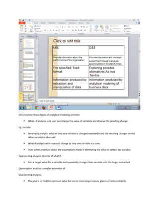 DSS involves 4 basic types of analytical modeling activities

        What –if analysis: end user can change the value of variables and observe the resulting change

Eg: tax rate

        Sensitivity analysis: value of only one variable is changed repeatedly and the resulting changes on the
         other variable is observed

        What if analysis with repeated change to only one variable at a time

        Used when uncertain about the assumptions made in estimating the value of certain key variable.

Goal seeking analysis: reverse of what if.

        Sets a target value for a variable and repeatedly change other variable until the target is reached.

Optimization analysis: complex extension of

Goal seeking analysis.

        The goal is to find the optimum value for one or more target values, given certain constraints
 