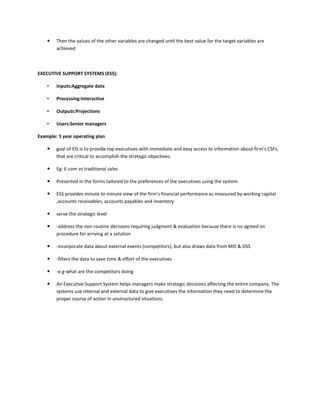    Then the values of the other variables are changed until the best value for the target variables are
        achieved



EXECUTIVE SUPPORT SYSTEMS (ESS):

    •   Inputs:Aggregate data

    •   Processing:Interactive

    •   Outputs:Projections

    •   Users:Senior managers

Example: 5 year operating plan

       goal of EIS is to provide top executives with immediate and easy access to information about firm’s CSFs,
        that are critical to accomplish the strategic objectives.

       Eg: E-com vs traditional sales

       Presented in the forms tailored to the preferences of the executives using the system.

       ESS provides minute to minute view of the firm’s financial performance as measured by working capital
        ,accounts receivables, accounts payables and inventory

       serve the strategic level

       -address the non routine decisions requiring judgment & evaluation because there is no agreed on
        procedure for arriving at a solution

       -incorporate data about external events (competitors), but also draws data from MIS & DSS

       -filters the data to save time & effort of the executives

       -e.g-what are the competitors doing

       An Executive Support System helps managers make strategic decisions affecting the entire company. The
        systems use internal and external data to give executives the information they need to determine the
        proper course of action in unstructured situations.
 