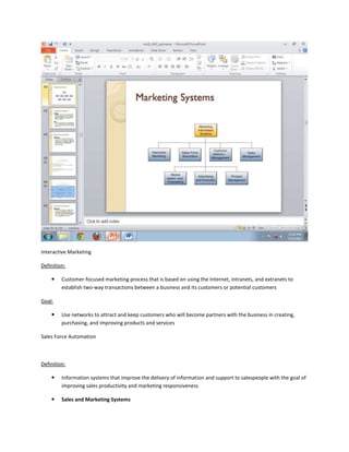 Interactive Marketing

Definition:

        Customer-focused marketing process that is based on using the Internet, intranets, and extranets to
         establish two-way transactions between a business and its customers or potential customers

Goal:

        Use networks to attract and keep customers who will become partners with the business in creating,
         purchasing, and improving products and services

Sales Force Automation



Definition:

        Information systems that improve the delivery of information and support to salespeople with the goal of
         improving sales productivity and marketing responsiveness

        Sales and Marketing Systems
 