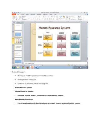 Designed to support

       Planning to meet the personnel needs of the business

       Development of employees

       Control of all personnel policies and programs.

    Human Resource Systems

    Major functions of systems:

    •   Personnel records, benefits, compensation, labor relations, training

    Major application systems:

    •   Payroll, employee records, benefit systems, career path systems, personnel training systems
 