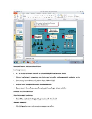 Business Processes and Information Systems

Business processes:

•   Is a set of logically related activities for accomplishing a specific business results.

•   Manner in which work is organized, coordinated, and focused to produce a valuable product or service

•   Unique ways to coordinate work, information, and knowledge

•   Ways in which management chooses to coordinate work

•   Concrete work flows of material, information, and knowledge—sets of activities

Examples of Business Processes

Manufacturing and production:

•   Assembling product, checking quality, producing bills of materials

Sales and marketing:

•   Identifying customers, creating customer awareness, selling
 