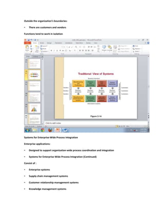 Outside the organization’s boundaries:

•   There are customers and vendors

Functions tend to work in isolation




Systems for Enterprise-Wide Process Integration

Enterprise applications:

•   Designed to support organization-wide process coordination and integration

•   Systems for Enterprise-Wide Process Integration (Continued)

Consist of :

•   Enterprise systems

•   Supply chain management systems

•   Customer relationship management systems

•   Knowledge management systems
 