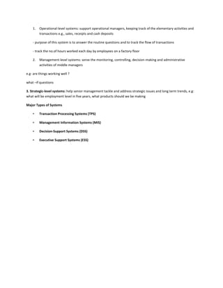 1.   Operational-level systems: support operational managers, keeping track of the elementary activities and
         transactions e.g., sales, receipts and cash deposits

    - purpose of this system is to answer the routine questions and to track the flow of transactions

    - track the no.of hours worked each day by employees on a factory floor

    2.   Management-level systems: serve the monitoring, controlling, decision-making and administrative
         activities of middle managers

e.g- are things working well ?

what –if questions

3. Strategic-level systems: help senior management tackle and address strategic issues and long term trends, e.g:
what will be employment level in five years, what products should we be making

Major Types of Systems

    •    Transaction Processing Systems (TPS)

    •    Management Information Systems (MIS)

    •    Decision-Support Systems (DSS)

    •    Executive Support Systems (ESS)
 