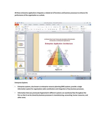 All these enterprise applications integrates a related set of functions and business processes to enhance the
performance of the organization as a whole.




Enterprise Systems

•   Enterprise systems, also known as enterprise resource planning (ERP) systems, provide a single
    information system for organization-wide coordination and integration of key business processes.

•   Information that was previously fragmented in different systems can seamlessly flow throughout the
    firm so that it can be shared by business processes in manufacturing, accounting, human resources, and
    other areas.
 