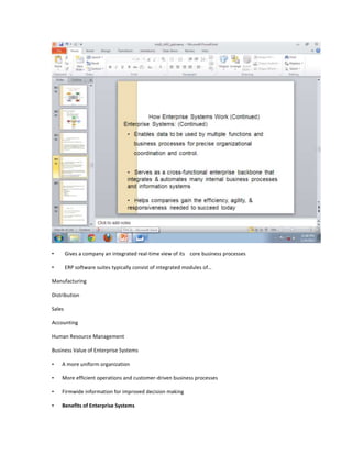 •       Gives a company an integrated real-time view of its core business processes

•       ERP software suites typically consist of integrated modules of…

Manufacturing

Distribution

Sales

Accounting

Human Resource Management

Business Value of Enterprise Systems

•   A more uniform organization

•   More efficient operations and customer-driven business processes

•   Firmwide information for improved decision making

•   Benefits of Enterprise Systems
 