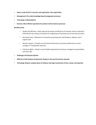 •   Help to unify the firm’s structure and organization: One organization

•   Management: Firm wide knowledge-based management processes

•   Technology: Unified platform

•   Business: More efficient operations & customer-driven business processes

Benefits (conti)

         •   Quality and efficiency---Helps improve the quality and efficiency of customer service, production,
             & distribution by creating a framework for integrating and improving internal business processes

         •   Decreased Costs---Reductions in transaction processing costs and hardware, software, and IT
             support staff

         •   Decision support---Provides cross-functional information on business performance to assist
             managers in making better decisions

         •   Enterprise agility----Results in more flexible organizational structures, managerial responsibilities,
             and work roles

•   Challenges of Enterprise Systems

•   Difficult to build: Require fundamental changes in the way the business operates

•   Technology: Require complex pieces of software and large investments of time, money, and expertise
 