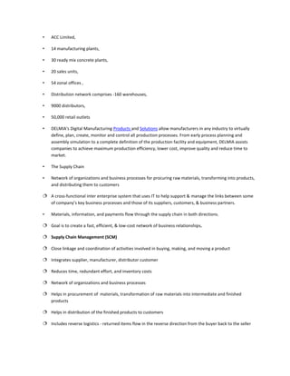 •   ACC Limited,

•   14 manufacturing plants,

•   30 ready mix concrete plants,

•   20 sales units,

•   54 zonal offices ,

•   Distribution network comprises -160 warehouses,

•   9000 distributors,

•   50,000 retail outlets

•   DELMIA's Digital Manufacturing Products and Solutions allow manufacturers in any industry to virtually
    define, plan, create, monitor and control all production processes. From early process planning and
    assembly simulation to a complete definition of the production facility and equipment, DELMIA assists
    companies to achieve maximum production efficiency, lower cost, improve quality and reduce time to
    market.

•   The Supply Chain

•   Network of organizations and business processes for procuring raw materials, transforming into products,
    and distributing them to customers

 A cross-functional inter enterprise system that uses IT to help support & manage the links between some
  of company’s key business processes and those of its suppliers, customers, & business partners.

•   Materials, information, and payments flow through the supply chain in both directions.

 Goal is to create a fast, efficient, & low-cost network of business relationships.

 Supply Chain Management (SCM)

 Close linkage and coordination of activities involved in buying, making, and moving a product

 Integrates supplier, manufacturer, distributor customer

 Reduces time, redundant effort, and inventory costs

 Network of organizations and business processes

 Helps in procurement of materials, transformation of raw materials into intermediate and finished
  products

 Helps in distribution of the finished products to customers

 Includes reverse logistics - returned items flow in the reverse direction from the buyer back to the seller
 