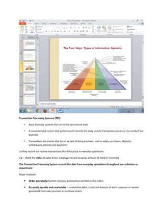 Transaction Processing Systems (TPS)

    •   Basic business systems that serve the operational level

    •   A computerized system that performs and records the daily routine transactions necessary to conduct the
        business

    •   Transactions are events that occur as part of doing business, such as sales, purchases, deposits,
        withdrawals, refunds and payments

i,e they record the routine transactions that take place in everyday operations

e.g – check the status of sales order, employee record keeping ,amount of stock in inventory

The Transaction Processing System records the data from everyday operations throughout every division or
department

Major modules-

       Order processing-System receives, summarizes and stores the orders

       Accounts payable and receivables – records the debit, credit and balance of each customer or vendor
        generated from sales journals or purchase orders
 