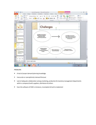 PROBLEMS

   A lack of proper demand planning knowledge

   Inaccurate or overoptimistic demand forecast

   Lack of adequate collaboration among marketing, production & inventory management departments
    within a company & with suppliers, distributors & others

   Even the software of SCM is immature, incomplete & hard to implement
 
