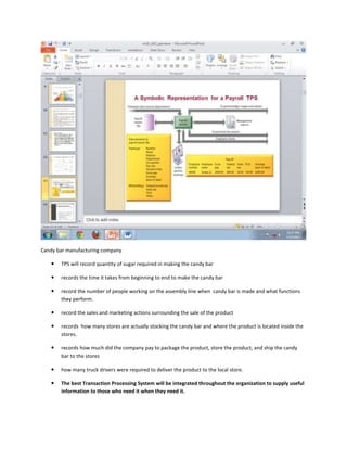 Candy bar manufacturing company

      TPS will record quantity of sugar required in making the candy bar

      records the time it takes from beginning to end to make the candy bar

      record the number of people working on the assembly line when candy bar is made and what functions
       they perform.

      record the sales and marketing actions surrounding the sale of the product

      records how many stores are actually stocking the candy bar and where the product is located inside the
       stores.

      records how much did the company pay to package the product, store the product, and ship the candy
       bar to the stores

      how many truck drivers were required to deliver the product to the local store.

      The best Transaction Processing System will be integrated throughout the organization to supply useful
       information to those who need it when they need it.
 