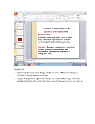 Analytical CRM:

•   Applications that analyze customer data generated by operational CRM applications to provide
    information for improving business performance

•   Examples: Develop customer segmentation strategies and customer profiles; analyze customer or
    product profitability; identify trends in sales length cycle; analyze leads generated and conversion rates
 