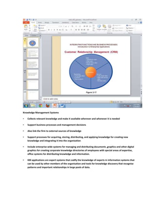 Knowledge Management Systems

•   Collects relevant knowledge and make it available wherever and whenever it is needed

•   Support business processes and management decisions

•   Also link the firm to external sources of knowledge

•   Support processes for acquiring, storing, distributing, and applying knowledge for creating new
    knowledge and integrating it into the organization

•   Include enterprise wide systems for managing and distributing documents ,graphics and other digital
    graphics for creating corporate knowledge directories of employees with special areas of expertise,
    office systems for distributing knowledge and information.

•   KM applications are expert systems that codify the knowledge of experts in information systems that
    can be used by other members of the organisation and tools for knowledge discovery that recognise
    patterns and important relationships in large pools of data.
 