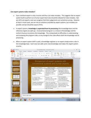 Can expert systems make mistakes?

   n   Even a brilliant expert is only a human and thus can make mistakes. This suggests that an expert
       system built to perform at a human expert level also should be allowed to make mistakes. But
       we still trust experts, even we recognise that their judgements are sometimes wrong. Likewise,
       at least in most cases, we can rely on solutions provided by expert systems, but mistakes are
       possible and we should be aware of this.

   n   In expert systems, knowledge is separated from its processing (the knowledge base and the
       inference engine are split up). A conventional program is a mixture of knowledge and the
       control structure to process this knowledge. This mixing leads to difficulties in understanding
       and reviewing the program code, as any change to the code affects both the knowledge and its
       processing.

   n   When an expert system shell is used, a knowledge engineer or an expert simply enters rules in
       the knowledge base. Each new rule adds some new knowledge and makes the expert system
       smarter.
 