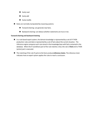  Easily read

            Easily add

            Easily modify

    Rules are normally manipulated by reasoning systems:

            Forward chaining: can generate new facts.

            Backward chaining: can deduce whether statements are true or not.

Forward chaining and backward chaining

    In a rule-based expert system, the domain knowledge is represented by a set of IF-THEN
     production rules and data is represented by a set of facts about the current situation. The
     inference engine compares each rule stored in the knowledge base with facts contained in the
     database. When the IF (condition) part of the rule matches a fact, the rule is fired and its THEN
     (action) part is executed.

    The matching of the rule IF parts to the facts producesinference chains. The inference chain
     indicates how an expert system applies the rules to reach a conclusion.
 