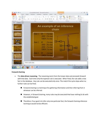 Forward chaining

   n   The data-driven reasoning. The reasoning starts from the known data and proceeds forward
       with that data. Each time only the topmost rule is executed. When fired, the rule adds a new
       fact in the database. Any rule can be executed only once. The match-fire cycle stops when no
       further rules can be fired.

           Forward chaining is a technique for gathering information and then inferring from it
            whatever can be inferred.

           However, in forward chaining, many rules may be executed that have nothing to do with
            the established goal.

           Therefore, if our goal is to infer only one particular fact, the forward chaining inference
            technique would not be efficient.
 