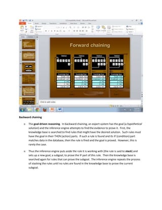 Backward chaining

   n   The goal-driven reasoning. In backward chaining, an expert system has the goal (a hypothetical
       solution) and the inference engine attempts to find the evidence to prove it. First, the
       knowledge base is searched to find rules that might have the desired solution. Such rules must
       have the goal in their THEN (action) parts. If such a rule is found and its IF (condition) part
       matches data in the database, then the rule is fired and the goal is proved. However, this is
       rarely the case.

   n   Thus the inference engine puts aside the rule it is working with (the rule is said to stack) and
       sets up a new goal, a subgoal, to prove the IF part of this rule. Then the knowledge base is
       searched again for rules that can prove the subgoal. The inference engine repeats the process
       of stacking the rules until no rules are found in the knowledge base to prove the current
       subgoal.
 