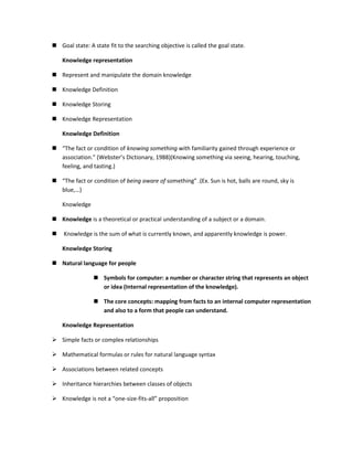  Goal state: A state fit to the searching objective is called the goal state.

    Knowledge representation

 Represent and manipulate the domain knowledge

 Knowledge Definition

 Knowledge Storing

 Knowledge Representation

    Knowledge Definition

 “The fact or condition of knowing something with familiarity gained through experience or
  association.” (Webster’s Dictionary, 1988)(Knowing something via seeing, hearing, touching,
  feeling, and tasting.)

 “The fact or condition of being aware of something” .(Ex. Sun is hot, balls are round, sky is
  blue,…)

    Knowledge

 Knowledge is a theoretical or practical understanding of a subject or a domain.

   Knowledge is the sum of what is currently known, and apparently knowledge is power.

    Knowledge Storing

 Natural language for people

                 Symbols for computer: a number or character string that represents an object
                  or idea (Internal representation of the knowledge).

                 The core concepts: mapping from facts to an internal computer representation
                  and also to a form that people can understand.

    Knowledge Representation

 Simple facts or complex relationships

 Mathematical formulas or rules for natural language syntax

 Associations between related concepts

 Inheritance hierarchies between classes of objects

 Knowledge is not a “one-size-fits-all” proposition
 