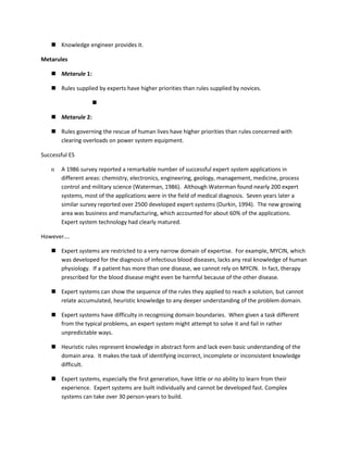  Knowledge engineer provides it.

Metarules

    Metarule 1:

    Rules supplied by experts have higher priorities than rules supplied by novices.

                   

    Metarule 2:

    Rules governing the rescue of human lives have higher priorities than rules concerned with
     clearing overloads on power system equipment.

Successful ES

   n   A 1986 survey reported a remarkable number of successful expert system applications in
       different areas: chemistry, electronics, engineering, geology, management, medicine, process
       control and military science (Waterman, 1986). Although Waterman found nearly 200 expert
       systems, most of the applications were in the field of medical diagnosis. Seven years later a
       similar survey reported over 2500 developed expert systems (Durkin, 1994). The new growing
       area was business and manufacturing, which accounted for about 60% of the applications.
       Expert system technology had clearly matured.

However….

    Expert systems are restricted to a very narrow domain of expertise. For example, MYCIN, which
     was developed for the diagnosis of infectious blood diseases, lacks any real knowledge of human
     physiology. If a patient has more than one disease, we cannot rely on MYCIN. In fact, therapy
     prescribed for the blood disease might even be harmful because of the other disease.

    Expert systems can show the sequence of the rules they applied to reach a solution, but cannot
     relate accumulated, heuristic knowledge to any deeper understanding of the problem domain.

    Expert systems have difficulty in recognising domain boundaries. When given a task different
     from the typical problems, an expert system might attempt to solve it and fail in rather
     unpredictable ways.

    Heuristic rules represent knowledge in abstract form and lack even basic understanding of the
     domain area. It makes the task of identifying incorrect, incomplete or inconsistent knowledge
     difficult.

    Expert systems, especially the first generation, have little or no ability to learn from their
     experience. Expert systems are built individually and cannot be developed fast. Complex
     systems can take over 30 person-years to build.
 