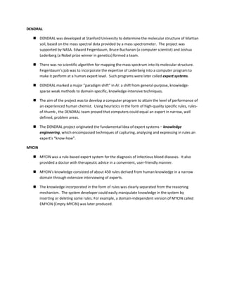 DENDRAL

   DENDRAL was developed at Stanford University to determine the molecular structure of Martian
    soil, based on the mass spectral data provided by a mass spectrometer. The project was
    supported by NASA. Edward Feigenbaum, Bruce Buchanan (a computer scientist) and Joshua
    Lederberg (a Nobel prize winner in genetics) formed a team.

   There was no scientific algorithm for mapping the mass spectrum into its molecular structure.
    Feigenbaum’s job was to incorporate the expertise of Lederberg into a computer program to
    make it perform at a human expert level. Such programs were later called expert systems.

   DENDRAL marked a major “paradigm shift” in AI: a shift from general-purpose, knowledge-
    sparse weak methods to domain-specific, knowledge-intensive techniques.

   The aim of the project was to develop a computer program to attain the level of performance of
    an experienced human chemist. Using heuristics in the form of high-quality specific rules, rules-
    of-thumb , the DENDRAL team proved that computers could equal an expert in narrow, well
    defined, problem areas.

   The DENDRAL project originated the fundamental idea of expert systems – knowledge
    engineering, which encompassed techniques of capturing, analysing and expressing in rules an
    expert’s “know-how”.

MYCIN

   MYCIN was a rule-based expert system for the diagnosis of infectious blood diseases. It also
    provided a doctor with therapeutic advice in a convenient, user-friendly manner.

   MYCIN’s knowledge consisted of about 450 rules derived from human knowledge in a narrow
    domain through extensive interviewing of experts.

   The knowledge incorporated in the form of rules was clearly separated from the reasoning
    mechanism. The system developer could easily manipulate knowledge in the system by
    inserting or deleting some rules. For example, a domain-independent version of MYCIN called
    EMYCIN (Empty MYCIN) was later produced.
 