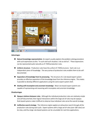 Advantages

    Natural knowledge representation. An expert usually explains the problem-solving procedure
     with such expressions as this: “In such-and-such situation, I do so-and-so”. These expressions
     can be represented quite naturally as IF-THEN production rules.

    Uniform structure. Production rules have the uniform IF-THEN structure. Each rule is an
     independent piece of knowledge. The very syntax of production rules enables them to be self-
     documented.

    Separation of knowledge from its processing. The structure of a rule-based expert system
     provides an effective separation of the knowledge base from the inference engine. This makes
     it possible to develop different applications using the same expert system shell.

    Dealing with incomplete and uncertain knowledge. Most rule-based expert systems are
     capable of representing and reasoning with incomplete and uncertain knowledge.

Disadvantages

    Opaque relations between rules. Although the individual production rules are relatively simple
     and self-documented, their logical interactions within the large set of rules may be opaque.
     Rule-based systems make it difficult to observe how individual rules serve the overall strategy.

    Ineffective search strategy. The inference engine applies an exhaustive search through all the
     production rules during each cycle. Expert systems with a large set of rules (over 100 rules) can
     be slow, and thus large rule-based systems can be unsuitable for real-time applications.
 