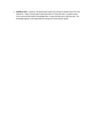 n   Inability to learn. In general, rule-based expert systems do not have an ability to learn from the
    experience. Unlike a human expert, who knows when to “break the rules”, an expert system
    cannot automatically modify its knowledge base, or adjust existing rules or add new ones. The
    knowledge engineer is still responsible for revising and maintaining the system.
 