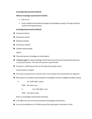 Knowledge Representation Methods

   Effective knowledge representation methods:

            Easy to use.

            Easily modified and extended (changing the knowledge manually or through automatic
             machine learning techniques).

   Knowledge Representation Methods

 Procedural method

 Declarative method

 Relational method

 Hierarchical method

 Complex network graph

   Experts

 Those who possess knowledge are called experts.

 A domain expert has deep knowledge (of both facts and rules) and strong practical experience
  in a particular domain. The area of the domain may be limited.

 An expert is a skilful person who can do things other people cannot.

   Essential feature of expert

 The human mental process is internal, and it is too complex to be represented as an algorithm.

 Most experts are capable of expressing their knowledge in the form of rules for problem solving.

      IF              the ‘traffic light’ is green

              THEN    the action is go

              IF               the ‘traffic light’ is red

              THEN    the action is stop

   Rules as a knowledge representation technique

 In AI, rule is the most commonly used type of knowledge representation,

 A rule can be defined as an IF-THEN structure that relates given information or facts
 