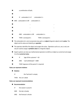            a combination of both.

   

              IF    antecedent 1 IF         antecedent 1

    AND       antecedent 2 OR           antecedent 2

                                  .                                      .

                                  .                                      .

                                  .                                      .

              AND     antecedent n OR          antecedent n

              THEN consequent                     THEN consequent

    The antecedent of a rule incorporates two parts: an object (linguistic object) and itsvalue. The
     object and its value are linked by an operator.

    The operator identifies the object and assigns the value. Operators such as is, are, is not, are
     not,are used to assign a symbolic value to a linguistic object.

    Expert systems can also use mathematical operators to define an object as numerical and assign
     it to the numerical value.

              IF      ‘age of the customer’ < 18

              AND     ‘cash withdrawal’ > 1000

              THEN ‘signature of the parent’ is required

Rules can represent relations

    Relation

       IF              the ‘fuel tank’ is empty

       THEN    the car is dead

Rules can represent recommendations

    Recommendation

       IF      the season is autumn

       AND     the sky is cloudy

       AND     the forecast is drizzle
 