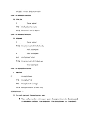 THEN the advice is ‘take an umbrella’

Rules can represent directives

      Directive

         IF               the car is dead

         AND     the ‘fuel tank’ is empty

         THEN    the action is ‘refuel the car’

Rules can represent strategies

      Strategy

         IF               the car is dead

         THEN    the action is ‘check the fuel tank’;

                          step1 is complete

         IF               step1 is complete

         AND     the ‘fuel tank’ is full

         THEN    the action is ‘check the battery’;

                          step2 is complete

Rules can represent heuristics

     n   Heuristic

IF               the spill is liquid

         AND     the ‘spill pH’ < 6

         AND     the ‘spill smell’ is vinegar

         THEN    the ‘spill material’ is ‘acetic acid’

Development of ES

      The main players in the development team

               There are five members of the expert system development team: the domain expert,
                the knowledge engineer, the programmer, the project manager and the end-user.
 