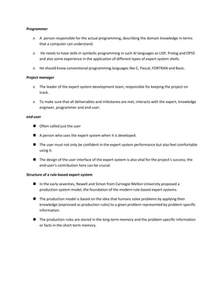 Programmer

   n   A person responsible for the actual programming, describing the domain knowledge in terms
       that a computer can understand.

   n   He needs to have skills in symbolic programming in such AI languages as LISP, Prolog and OPS5
       and also some experience in the application of different types of expert system shells.

   n   He should know conventional programming languages like C, Pascal, FORTRAN and Basic.

Project manager

   n   The leader of the expert system development team, responsible for keeping the project on
       track.

   n   To make sure that all deliverables and milestones are met, interacts with the expert, knowledge
       engineer, programmer and end-user.

end-user

    Often called just the user

    A person who uses the expert system when it is developed.

    The user must not only be confident in the expert system performance but also feel comfortable
     using it.

    The design of the user interface of the expert system is also vital for the project’s success; the
     end-user’s contribution here can be crucial.

Structure of a rule-based expert system

    In the early seventies, Newell and Simon from Carnegie-Mellon University proposed a
     production system model, the foundation of the modern rule-based expert systems.

    The production model is based on the idea that humans solve problems by applying their
     knowledge (expressed as production rules) to a given problem represented by problem-specific
     information.

    The production rules are stored in the long-term memory and the problem-specific information
     or facts in the short-term memory.
 