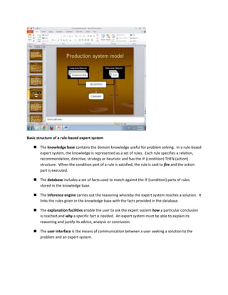 Basic structure of a rule-based expert system

    The knowledge base contains the domain knowledge useful for problem solving. In a rule-based
     expert system, the knowledge is represented as a set of rules. Each rule specifies a relation,
     recommendation, directive, strategy or heuristic and has the IF (condition) THEN (action)
     structure. When the condition part of a rule is satisfied, the rule is said to fire and the action
     part is executed.

    The database includes a set of facts used to match against the IF (condition) parts of rules
     stored in the knowledge base.

    The inference engine carries out the reasoning whereby the expert system reaches a solution. It
     links the rules given in the knowledge base with the facts provided in the database.

    The explanation facilities enable the user to ask the expert system how a particular conclusion
     is reached and why a specific fact is needed. An expert system must be able to explain its
     reasoning and justify its advice, analysis or conclusion.

    The user interface is the means of communication between a user seeking a solution to the
     problem and an expert system.
 
