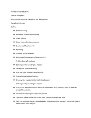 Rule-based Expert Systems

Artificial Intelligence

Department of Industrial Engineering and Management

Cheng Shiu University

Outline

     Problem solving

     Knowledge based problem solving

     Expert Systems

     Expert System Development team

     Structures of Rule-based ES

     Reasoning

     Examples of Rule-based ES

     Advantages/Disadvantages of Rule-based ES

          Problem Solving Procedures

     Defining and Representing the Problem

     Descriptions of Problem Solving

     Selecting Some Suitable Solving Methods

     Finding Several Possible Solutions

     Choosing One Feasible Solution to Make a Decision

          Defining and Representing the Problem

     State space: The combination of the initial state and the set of operators make up the state
      space of the problem.

     Initiate state: The original state of the problem.

     Operators: used to modify the current state, thereby creating a new state.

     Path: The sequence of states produced by the valid application of operators from an old state to
      a new state is called the path.
 