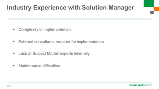 Industry Experience with Solution Manager
 Complexity in implementation
 External consultants required for implementation
 Lack of Subject Matter Experts internally
 Maintenance difficulties
10
 