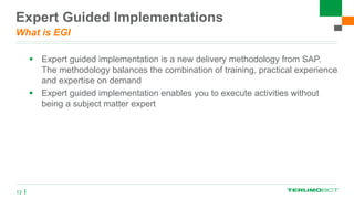 Expert Guided Implementations
What is EGI
 Expert guided implementation is a new delivery methodology from SAP.
The methodology balances the combination of training, practical experience
and expertise on demand
 Expert guided implementation enables you to execute activities without
being a subject matter expert
13
 