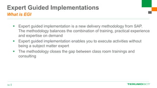 Expert Guided Implementations
What is EGI
 Expert guided implementation is a new delivery methodology from SAP.
The methodology balances the combination of training, practical experience
and expertise on demand
 Expert guided implementation enables you to execute activities without
being a subject matter expert
 The methodology closes the gap between class room trainings and
consulting
14
 