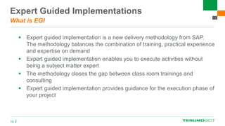 Expert Guided Implementations
What is EGI
 Expert guided implementation is a new delivery methodology from SAP.
The methodology balances the combination of training, practical experience
and expertise on demand
 Expert guided implementation enables you to execute activities without
being a subject matter expert
 The methodology closes the gap between class room trainings and
consulting
 Expert guided implementation provides guidance for the execution phase of
your project
15
 