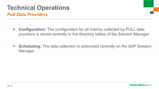 Technical Operations
Pull Data Providers
 Configuration: The configuration for all metrics collected by PULL data
providers is stored centrally in the directory tables of the Solution Manager
 Scheduling: The data collection is scheduled centrally on the SAP Solution
Manager
35
 