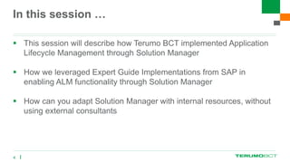 In this session …
 This session will describe how Terumo BCT implemented Application
Lifecycle Management through Solution Manager
 How we leveraged Expert Guide Implementations from SAP in
enabling ALM functionality through Solution Manager
 How can you adapt Solution Manager with internal resources, without
using external consultants
4
 