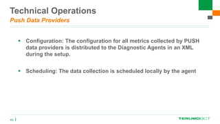 Technical Operations
Push Data Providers
 Configuration: The configuration for all metrics collected by PUSH
data providers is distributed to the Diagnostic Agents in an XML
during the setup.
 Scheduling: The data collection is scheduled locally by the agent
40
 
